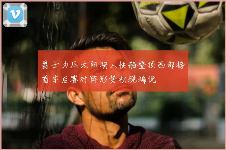 爵士力压太阳湖人快船登顶西部榜首季后赛对阵形势初现端倪