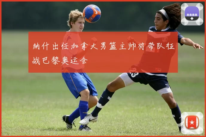 纳什出任加拿大男篮主帅将带队征战巴黎奥运会