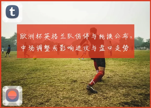 欧洲杯英格兰队伤停与轮换公布,中场调整或影响进攻与盘口走势