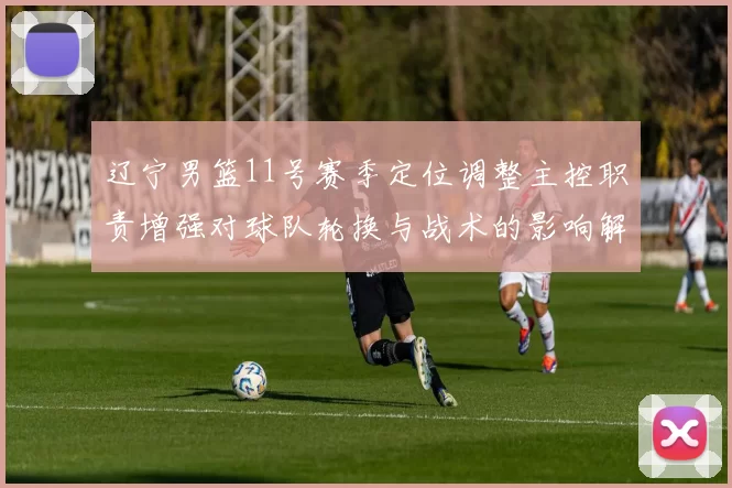 辽宁男篮11号赛季定位调整主控职责增强对球队轮换与战术的影响解读