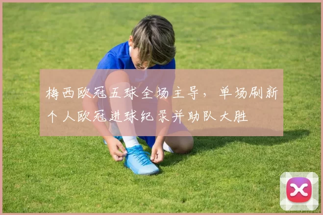 梅西欧冠五球全场主导，单场刷新个人欧冠进球纪录并助队大胜