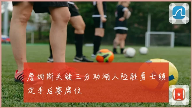 詹姆斯关键三分助湖人险胜勇士锁定季后赛席位