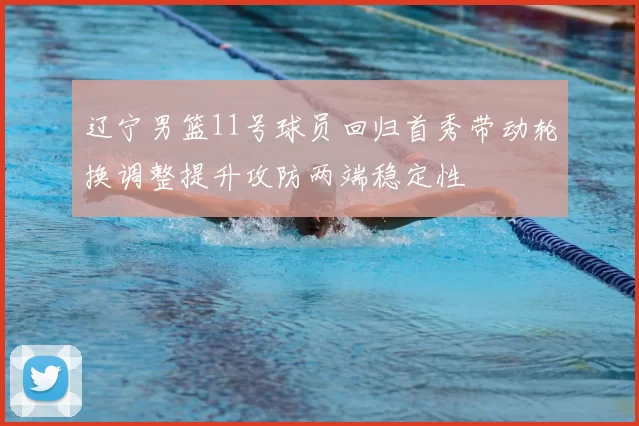 辽宁男篮11号球员回归首秀带动轮换调整提升攻防两端稳定性