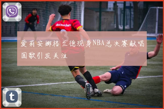 爱莉安娜格兰德现身NBA总决赛献唱国歌引发关注