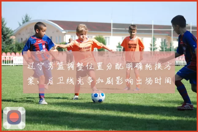 辽宁男篮调整位置分配明确轮换方案,后卫线竞争加剧影响出场时间